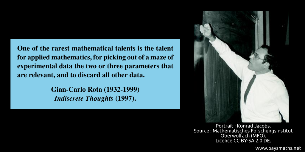 Photographic portrait of Gian-Carlo Rota, and a quote : "One of the rarest mathematical talents is the talent for applied mathematics, for picking out of a maze of experimental data the two or three parameters that are relevant, and to discard all other data."