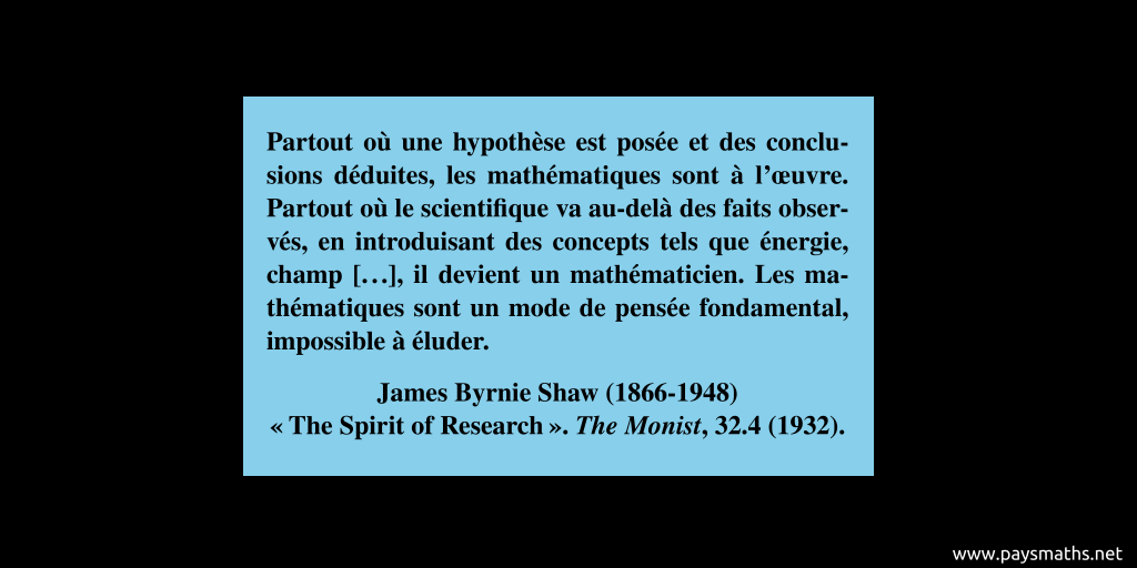 Citation de James Byrnie Shaw : "Partout où une hypothèse est posée et des conclusions déduites, les mathématiques sont à l'œuvre. Partout où le scientifique va au-delà des faits observés, en introduisant des concepts tels que énergie, champ [...], il devient un mathématicien. Les mathématiques sont un mode de pensée fondamental, impossible à éluder."