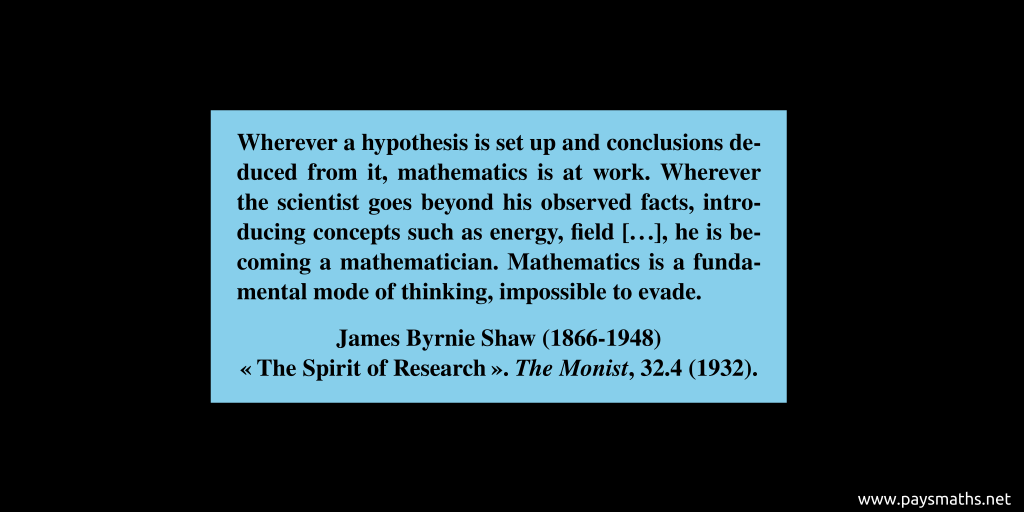 Quote from James Byrnie Shaw : "Wherever a hypothesis is set up and conclusions deduced from it, mathematics is at work. Wherever the scientist goes beyond his observed facts, introducing concepts such as energy, field [...], he is becoming a mathematician. Mathematics is a fundamental mode of thinking, impossible to evade."