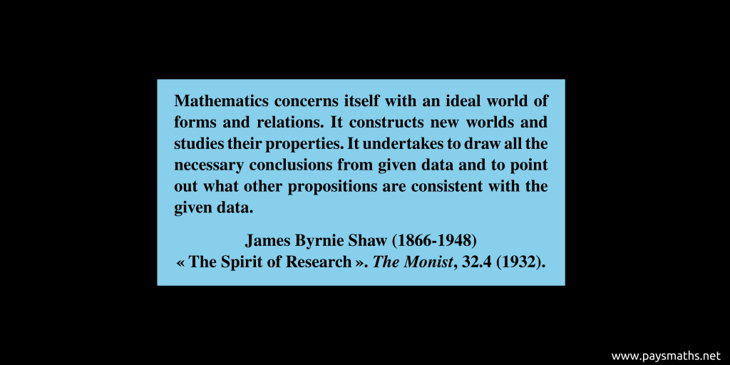 Quote from James Byrnie Shaw : "Mathematics concerns itself with an ideal world of forms and relations. It constructs new worlds and studies their properties. It undertakes to draw all the necessary conclusions from given data and to point out what other propositions are consistent with the given data."