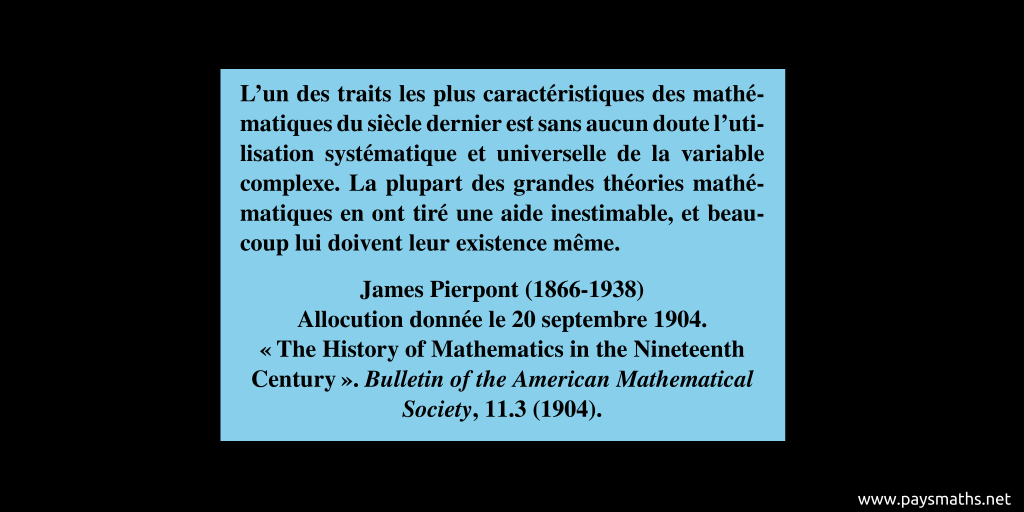 Citation de James Pierpont : "L'un des traits les plus caractéristiques des mathématiques du siècle dernier est sans aucun doute l'utilisation systématique et universelle de la variable complexe. La plupart des grandes théories mathématiques en ont tiré une aide inestimable, et beaucoup lui doivent leur existence même."
