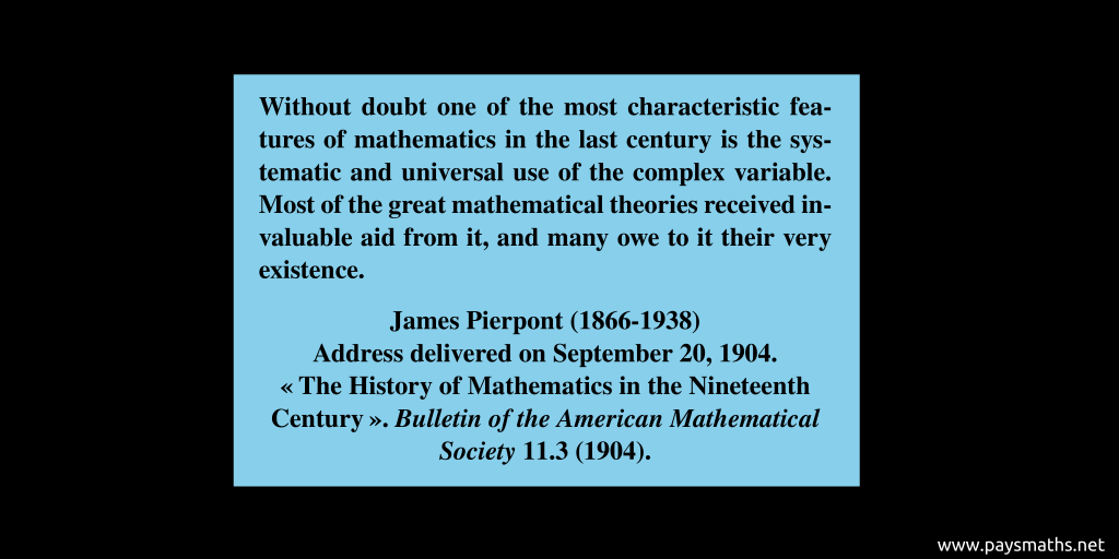Quote from James Pierpont : "Without doubt one of the most characteristic features of mathematics in the last century is the systematic and universal use of the complex variable. Most of the great mathematical theories received invaluable aid from it, and many owe to it their very existence."