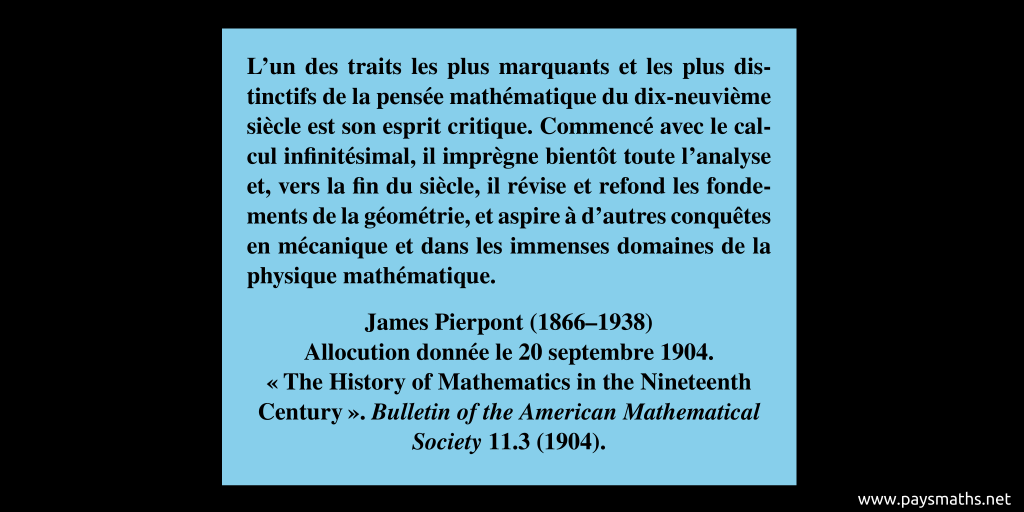 Citation de James Pierpont : "L'un des traits les plus marquants et les plus distinctifs de la pensée mathématique du dix-neuvième siècle est son esprit critique. Commencé avec le calcul infinitésimal, il imprègne bientôt toute l'analyse et, vers la fin du siècle, il révise et refond les fondements de la géométrie, et aspire à d'autres conquêtes en mécanique et dans les immenses domaines de la physique mathématique."