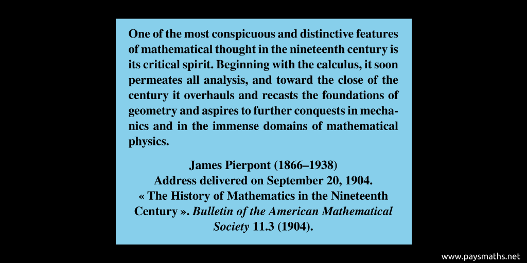 Quote from James Pierpont : "One of the most conspicuous and distinctive features of mathematical thought in the nineteenth century is its critical spirit. Beginning with the calculus, it soon permeates all analysis, and toward the close of the century it overhauls and recasts the foundations of geometry and aspires to further conquests in mechanics and in the immense domains of mathematical physics."