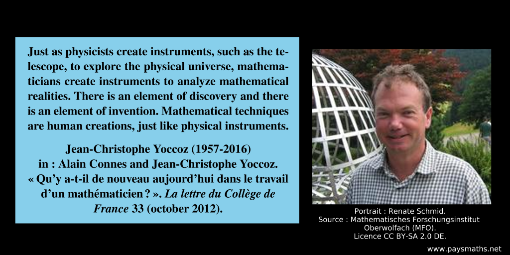 Photographic portrait of Jean-Christophe Yoccoz, and a quote : "Just as physicists create instruments, such as the telescope, to explore the physical universe, mathematicians create instruments to analyze mathematical realities. There is an element of discovery and there is an element of invention. Mathematical techniques are human creations, just like physical instruments."