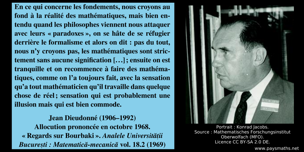 Portrait photographique de Jean Dieudonné, et une citation : "En ce qui concerne les fondements, nous croyons au fond à la réalité des mathématiques, mais bien entendu quand les philosophes viennent nous attaquer avec leurs "paradoxes", on se hâte de se réfugier derrière le formalisme et alors on dit : pas du tout, nous n'y croyons pas, les mathématiques sont strictement sans aucune signification [...] ; ensuite on est tranquille et on recommence à faire des mathématiques, comme on l'a toujours fait, avec la sensation qu'a tout mathématicien qu'il travaille dans quelque chose de réel ; sensation qui est probablement une illusion mais qui est bien commode."