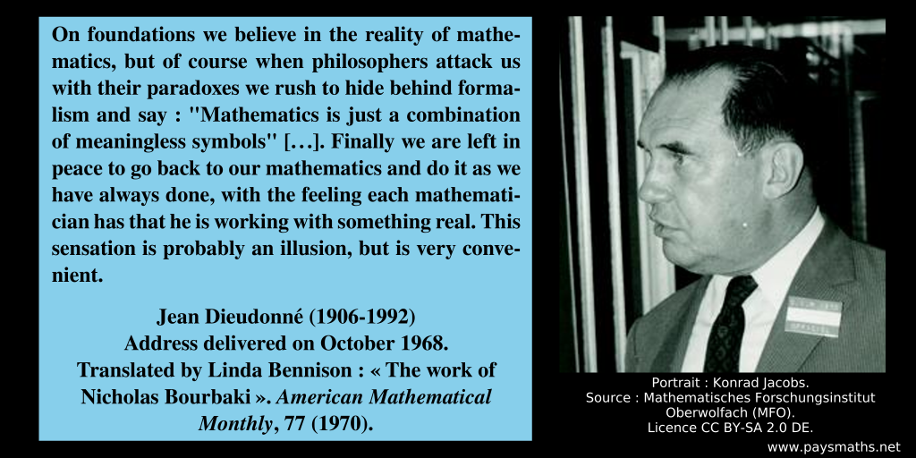 Photographic portrait of Jean Dieudonné, and a quote : "On foundations we believe in the reality of mathematics, but of course when philosophers attack us with their paradoxes we rush to hide behind formalism and say: "Mathematics is just a combination of meaningless symbols" [...]. Finally we are left in peace to go back to our mathematics and do it as we have always done, with the feeling each mathematician has that he is working with something real. This sensation is probably an illusion, but is very convenient."