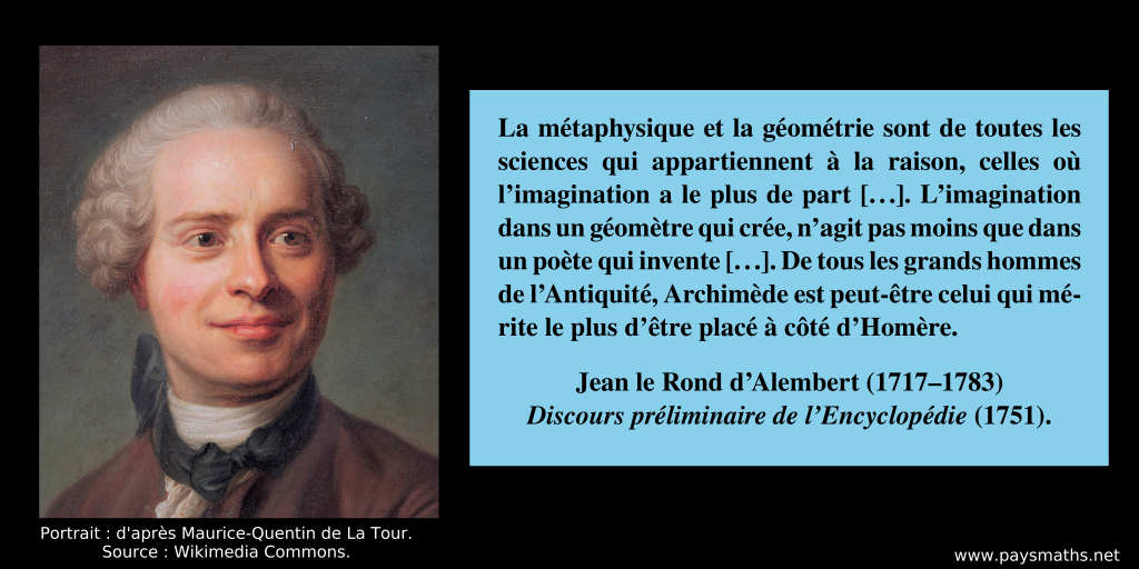 Portrait de Jean le Rond d’Alembert, et une citation : "La métaphysique et la géométrie sont de toutes les sciences qui appartiennent à la raison, celles où l'imagination a le plus de part [...]. L'imagination dans un géomètre qui crée, n'agit pas moins que dans un poète qui invente [...]. De tous les grands hommes de l'Antiquité, Archimède est peut-être celui qui mérite le plus d'être placé à côté d'Homère."