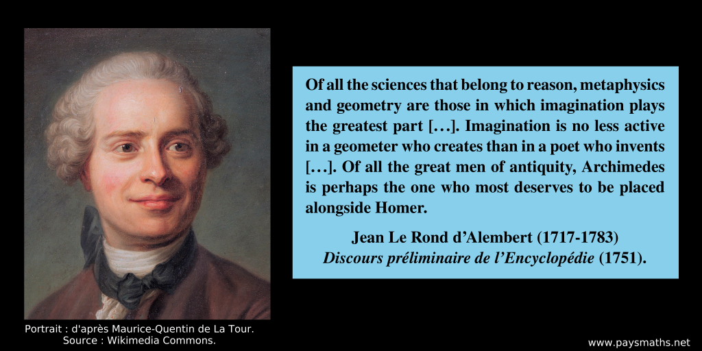 Portrait of Jean le Rond d’Alembert, and a quote : "Of all the sciences that belong to reason, metaphysics and geometry are those in which imagination plays the greatest part [...]. Imagination is no less active in a geometer who creates than in a poet who invents [...]. Of all the great men of antiquity, Archimedes is perhaps the one who most deserves to be placed alongside Homer."