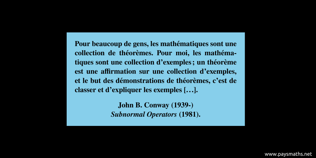 Citation de John B. Conway : "Pour beaucoup de gens, les mathématiques sont une collection de théorèmes. Pour moi, les mathématiques sont une collection d'exemples ; un théorème est une affirmation sur une collection d'exemples, et le but des démonstrations de théorèmes, c'est de classer et d'expliquer les exemples [...]"