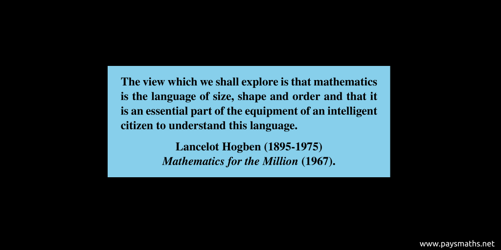 Quote from Lancelot Hogben : "The view which we shall explore is that mathematics is the language of size, shape and order and that it is an essential part of the equipment of an intelligent citizen to understand this language."
