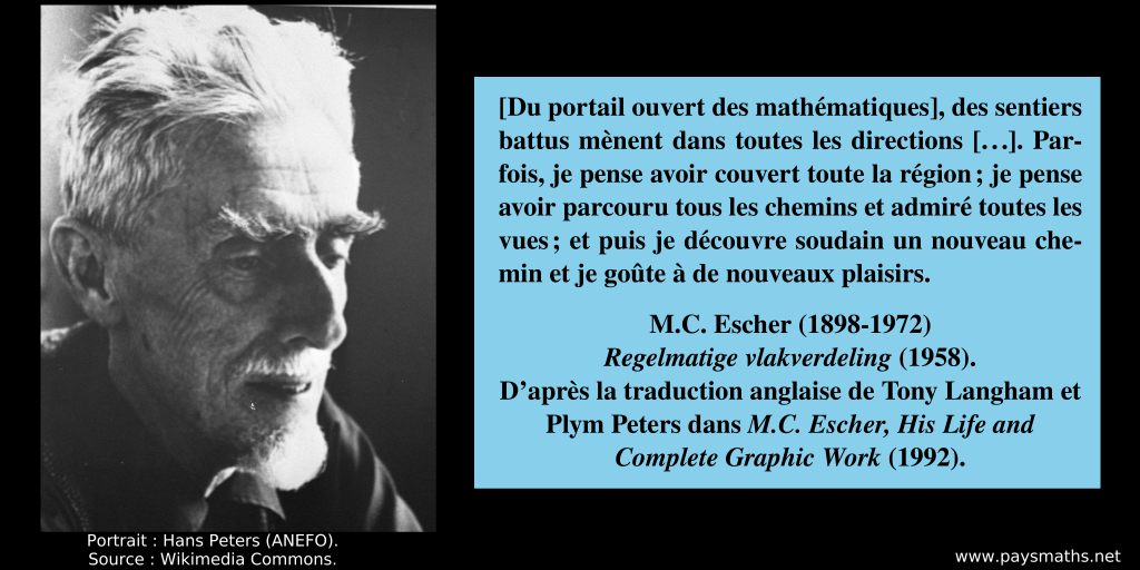 Portrait photographique de M. C. Escher, et une citation : "[Du portail ouvert des mathématiques], des sentiers battus mènent dans toutes les directions [...]. Parfois, je pense avoir couvert toute la région ; je pense avoir parcouru tous les chemins et admiré toutes les vues ; et puis je découvre soudain un nouveau chemin et je goûte à de nouveaux plaisirs."