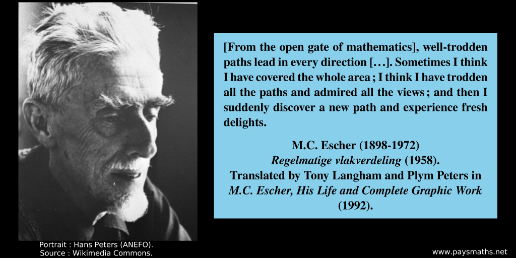 Photographic portrait of M. C. Escher, and a quote : "[From the open gate of mathematics], well-trodden paths lead in every direction [...]. Sometimes I think I have covered the whole area; I think I have trodden all the paths and admired all the views; and then I suddenly discover a new path and experience fresh delights."