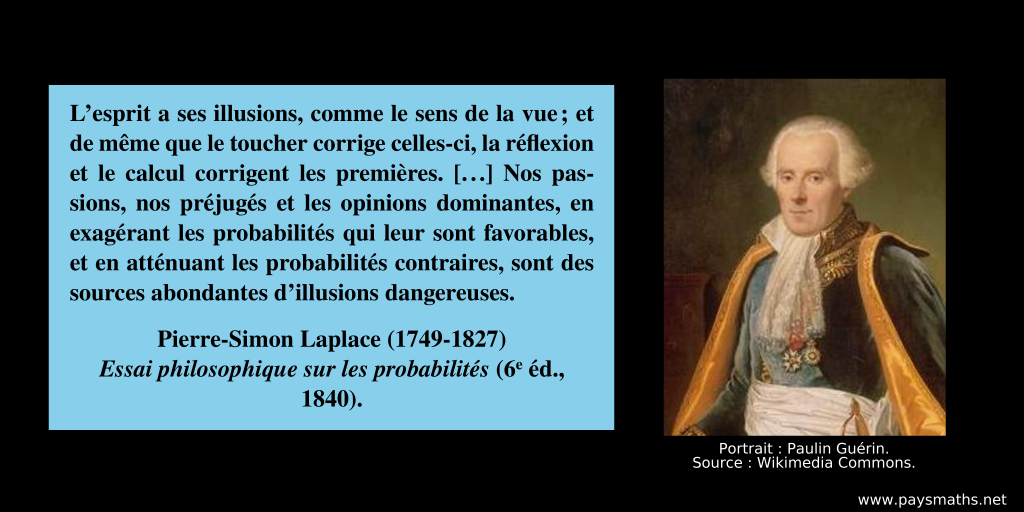 Portrait photographique de Pierre-Simon Laplace, et une citation : "L’esprit a ses illusions, comme le sens de la vue ; et de même que le toucher corrige celles-ci, la réflexion et le calcul corrigent les premières. [...] Nos passions, nos préjugés et les opinions dominantes, en exagérant les probabilités qui leur sont favorables, et en atténuant les probabilités contraires, sont des sources abondantes d’illusions dangereuses."