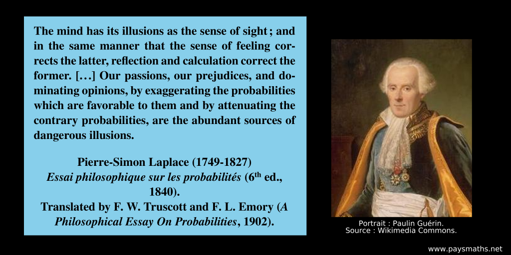 Photographic portrait of Pierre-Simon Laplace, and a quote : "The mind has its illusions as the sense of sight; and in the same manner that the sense of feeling corrects the latter, reflection and calculation correct the former. [...] Our passions, our prejudices, and dominating opinions, by exaggerating the probabilities which are favorable to them and by attenuating the contrary probabilities, are the abundant sources of dangerous illusions."