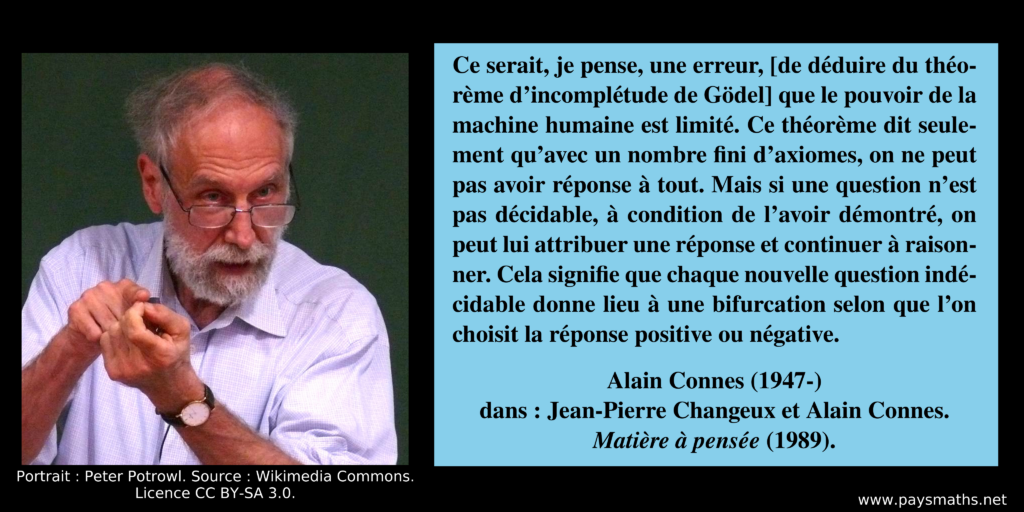 Portrait photographique d'Alain Connes, et une citation : "Ce serait, je pense, une erreur, [de déduire du théorème d'incomplétude de Gödel] que le pouvoir de la machine humaine est limité. Ce théorème dit seulement qu'avec un nombre fini d'axiomes, on ne peut pas avoir réponse à tout. Mais si une question n'est pas décidable, à condition de l'avoir démontré, on peut lui attribuer une réponse et continuer à raisonner. Cela signifie que chaque nouvelle question indécidable donne lieu à une bifurcation selon que l'on choisit la réponse positive ou négative."
