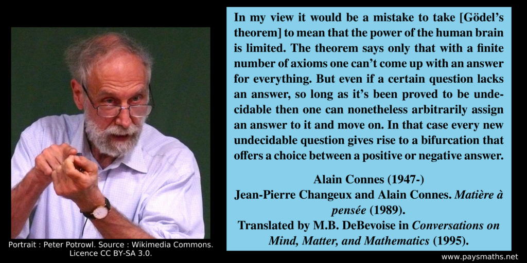 Photographic portrait of Alain Connes, and a quote : "In my view it would be a mistake to take [Gödel's theorem] to mean that the power of the human brain is limited. The theorem says only that with a finite number of axioms one can't come up with an answer for everything. But even if a certain question lacks an answer, so long as it's been proved to be undecidable then one can nonetheless arbitrarily assign an answer to it and move on. In that case every new undecidable question gives rise to a bifurcation that offers a choice between a positive or negative answer."