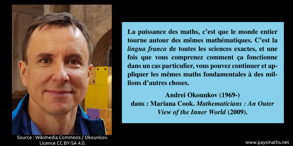 Portrait photographique de Andrei Okounkov, et une citation : "La puissance des maths, c'est que le monde entier tourne autour des mêmes mathématiques. C'est la lingua franca de toutes les sciences exactes, et une fois que vous comprenez comment ça fonctionne dans un cas particulier, vous pouvez continuer et appliquer les mêmes maths fondamentales à des millions d'autres choses."