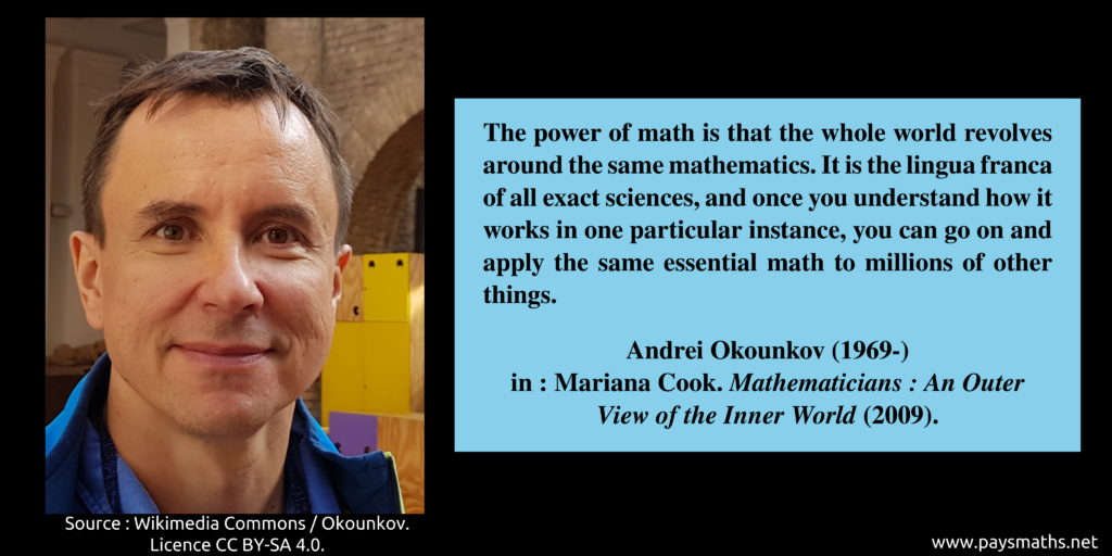 Photographic portrait of Andrei Okounkov, and a quote : "The power of math is that the whole world revolves around the same mathematics. It is the lingua franca of all exact sciences, and once you understand how it works in one particular instance, you can go on and apply the same essential math to millions of other things."