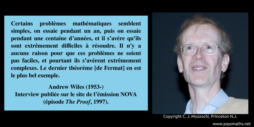Portrait photographique d'Andrew Wiles, et une citation : "Certains problèmes mathématiques semblent simples, on essaie pendant un an, puis on essaie pendant une centaine d'années, et il s'avère qu'ils sont extrêmement difficiles à résoudre. Il n'y a aucune raison pour que ces problèmes ne soient pas faciles, et pourtant ils s'avèrent extrêmement complexes. Le dernier théorème [de Fermat] en est le plus bel exemple."