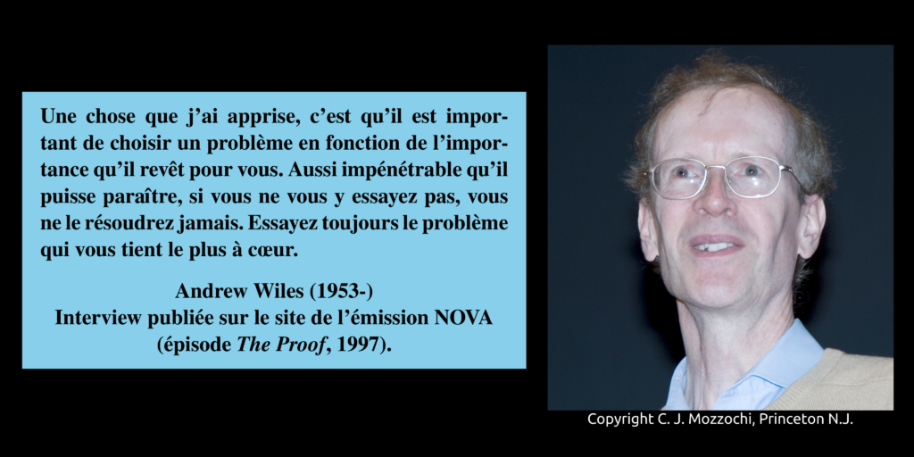 Portrait photographique d'Andrew Wiles, et une citation : "Une chose que j'ai apprise, c'est qu'il est important de choisir un problème en fonction de l'importance qu'il revêt pour vous. Aussi impénétrable qu'il puisse paraître, si vous ne vous y essayez pas, vous ne le résoudrez jamais. Essayez toujours le problème qui vous tient le plus à cœur".