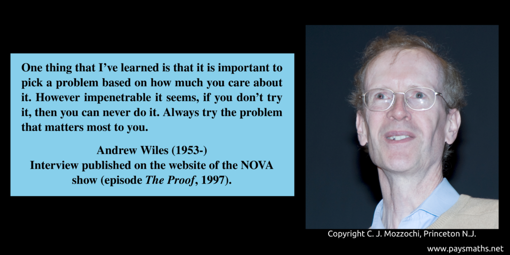 Photographic portrait of Andrew Wiles, and a quote : "One thing that I've learned is that it is important to pick a problem based on how much you care about it. However impenetrable it seems, if you don't try it, then you can never do it. Always try the problem that matters most to you."