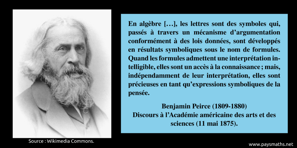 Portrait photographique de Benjamin Peirce, et une citation : "En algèbre [...], les lettres sont des symboles qui, passés à travers un mécanisme d'argumentation conformément à des lois données, sont développés en résultats symboliques sous le nom de formules. Quand les formules admettent une interprétation intelligible, elles sont un accès à la connaissance ; mais, indépendamment de leur interprétation, elles sont précieuses en tant qu'expressions symboliques de la pensée."