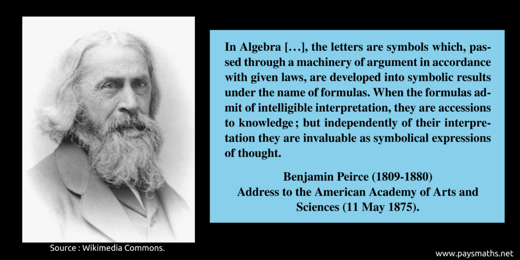 Photographic portrait of Benjamin Peirce, and a quote : "In Algebra [...], the letters are symbols which, passed through a machinery of argument in accordance with given laws, are developed into symbolic results under the name of formulas. When the formulas admit of intelligible interpretation, they are accessions to knowledge ; but independently of their interpretation they are invaluable as symbolical expressions of thought."