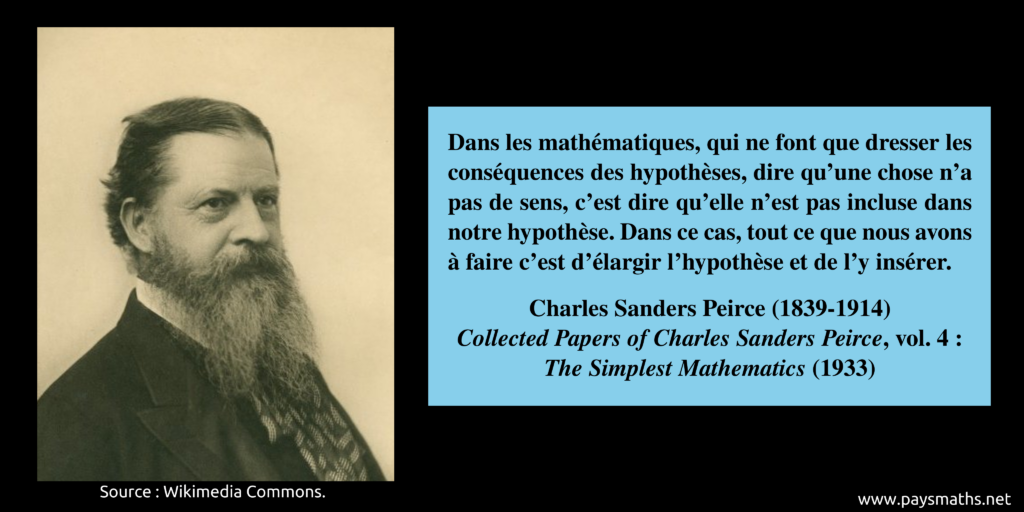 Portrait photographique de Charles Sanders Peirce, et une citation : "Dans les mathématiques, qui ne font que dresser les conséquences des hypothèses, dire qu'une chose n'a pas de sens, c'est dire qu'elle n'est pas incluse dans notre hypothèse. Dans ce cas, tout ce que nous avons à faire c'est d'élargir l'hypothèse et de l'y insérer."