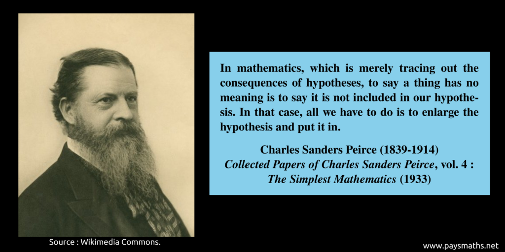 Photographic portrait of Charles Sanders Peirce, and a quote : "In mathematics, which is merely tracing out the consequences of hypotheses, to say a thing has no meaning is to say it is not included in our hypothesis. In that case, all we have to do is to enlarge the hypothesis and put it in."