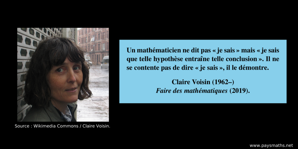 Portrait photographique de Claire Voisin, et une citation : "Un mathématicien ne dit pas 'je sais' mais 'je sais que telle hypothèse entraîne telle conclusion'. Il ne se contente pas de dire 'je sais', il le démontre."