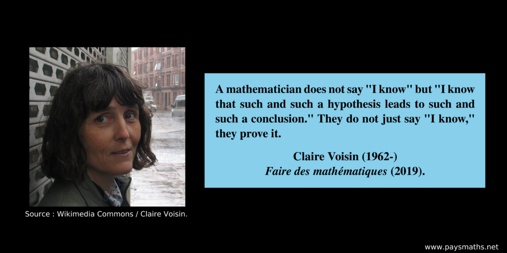Photographic portrait of Claire Voisin, and a quote : "A mathematician does not say "I know" but "I know that such and such a hypothesis leads to such and such a conclusion." They do not just say "I know," they prove it."