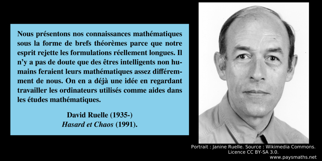Portrait photographique de David Ruelle, et une citation : "Nous présentons nos connaissances mathématiques sous la forme de brefs théorèmes parce que notre esprit rejette les formulations réellement longues. Il n'y a pas de doute que des êtres intelligents non humains feraient leurs mathématiques assez différemment de nous. On en a déjà une idée en regardant travailler les ordinateurs utilisés comme aides dans les études mathématiques."