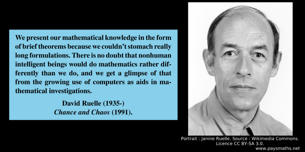 Photographic portrait of David Ruelle, and a quote : "We present our mathematical knowledge in the form of brief theorems because we couldn't stomach really long formulations. There is no doubt that nonhuman intelligent beings would do mathematics rather differently than we do, and we get a glimpse of that from the growing use of computers as aids in mathematical investigations."