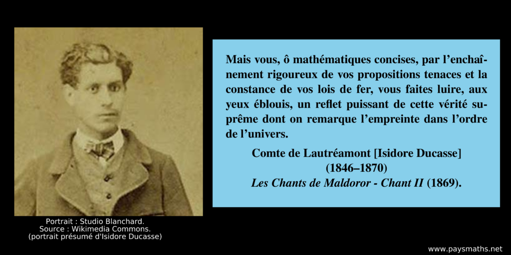 Portrait photographique d'Isidore Ducasse, et une citation : "Mais vous, ô mathématiques concises, par l'enchaînement rigoureux de vos propositions tenaces et la constance de vos lois de fer, vous faites luire, aux yeux éblouis, un reflet puissant de cette vérité suprême dont on remarque l'empreinte dans l'ordre de l'univers."