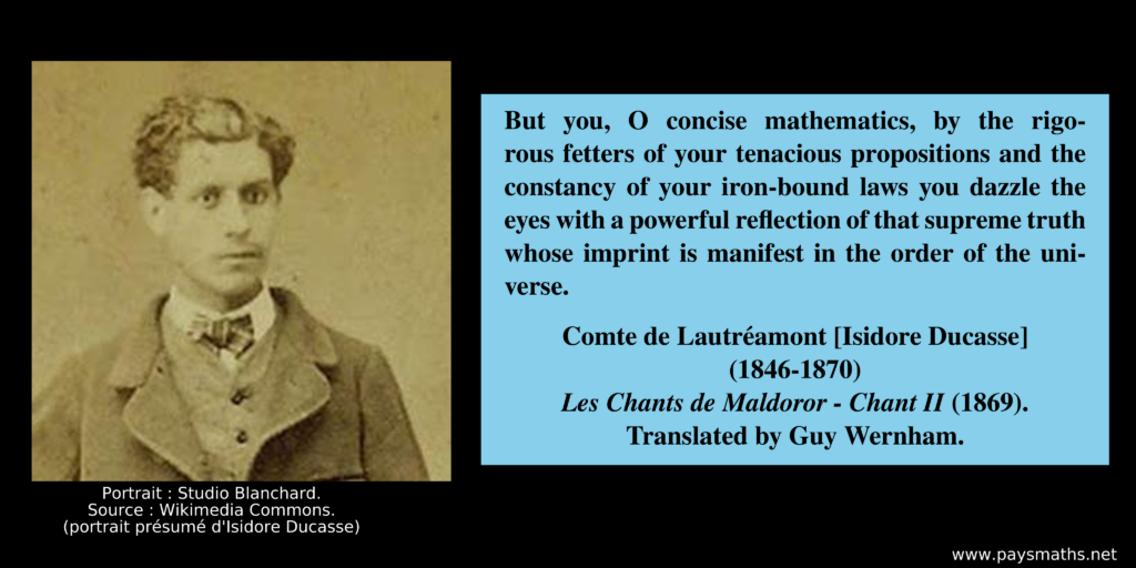Photographic portrait of Isidore Ducasse, and a quote : "But you, O concise mathematics, by the rigorous fetters of your tenacious propositions and the constancy of your iron-bound laws you dazzle the eyes with a powerful reflection of that supreme truth whose imprint is manifest in the order of the universe."