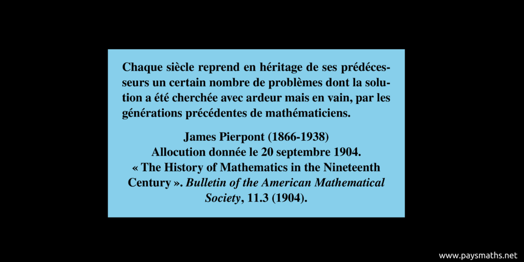 Citation de James Pierpont : "Chaque siècle reprend en héritage de ses prédécesseurs un certain nombre de problèmes dont la solution a été cherchée avec ardeur mais en vain, par les générations précédentes de mathématiciens."