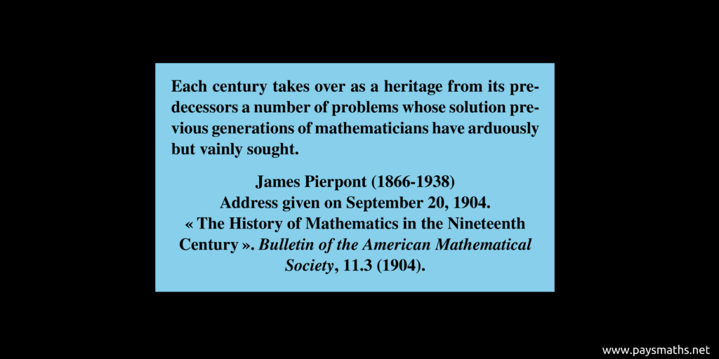 Quote from James Pierpont : "Each century takes over as a heritage from its predecessors a number of problems whose solution previous generations of mathematicians have arduously but vainly sought."