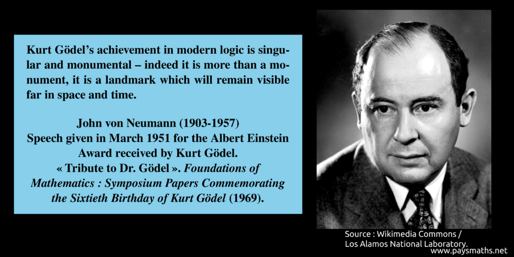 Photographic portrait of John von Neumann, and a quote : "Kurt Gödel's achievement in modern logic is singular and monumental – indeed it is more than a monument, it is a landmark which will remain visible far in space and time."