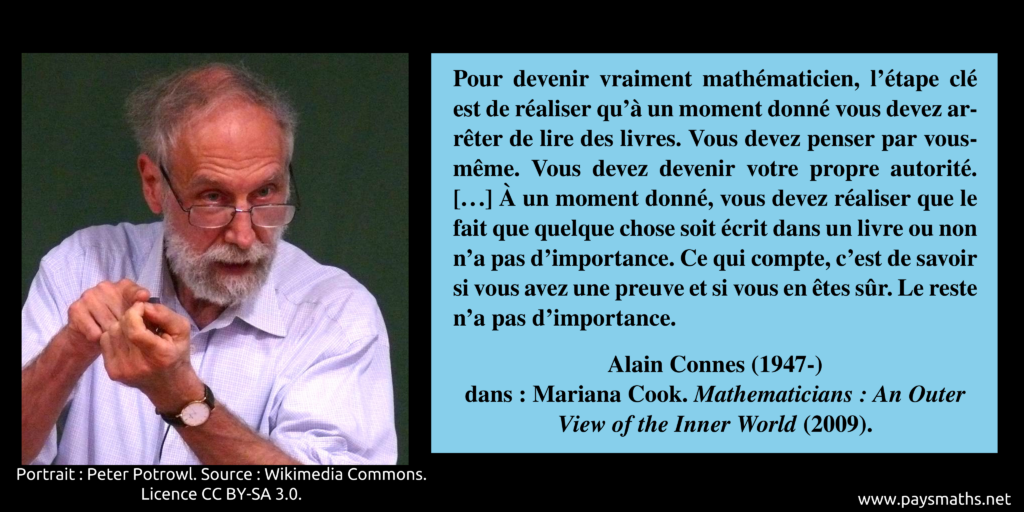 Portrait photographique d'Alain Connes, et une citation : "Pour devenir vraiment mathématicien, l'étape clé est de réaliser qu'à un moment donné vous devez arrêter de lire des livres. Vous devez penser par vous-même. Vous devez devenir votre propre autorité. [...] À un moment donné, vous devez réaliser que le fait que quelque chose soit écrit dans un livre ou non n'a pas d'importance. Ce qui compte, c'est de savoir si vous avez une preuve et si vous en êtes sûr. Le reste n'a pas d'importance."