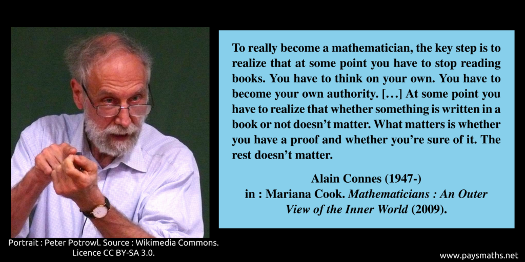 Photographic portrait of Alain Connes, and a quote : "To really become a mathematician, the key step is to realize that at some point you have to stop reading books. You have to think on your own. You have to become your own authority. [...] At some point you have to realize that whether something is written in a book or not doesn't matter. What matters is whether you have a proof and whether you're sure of it. The rest doesn't matter."