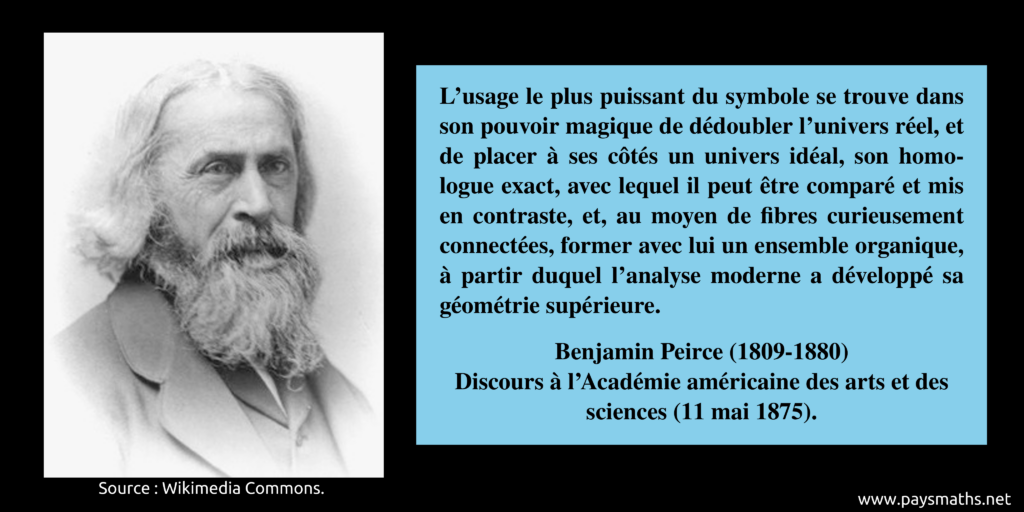 Portrait photographique de Benjamin Peirce, et une citation : "L'usage le plus puissant du symbole se trouve dans son pouvoir magique de dédoubler l'univers réel, et de placer à ses côtés un univers idéal, son homologue exact, avec lequel il peut être comparé et mis en contraste, et, au moyen de fibres curieusement connectées, former avec lui un ensemble organique, à partir duquel l'analyse moderne a développé sa géométrie supérieure."