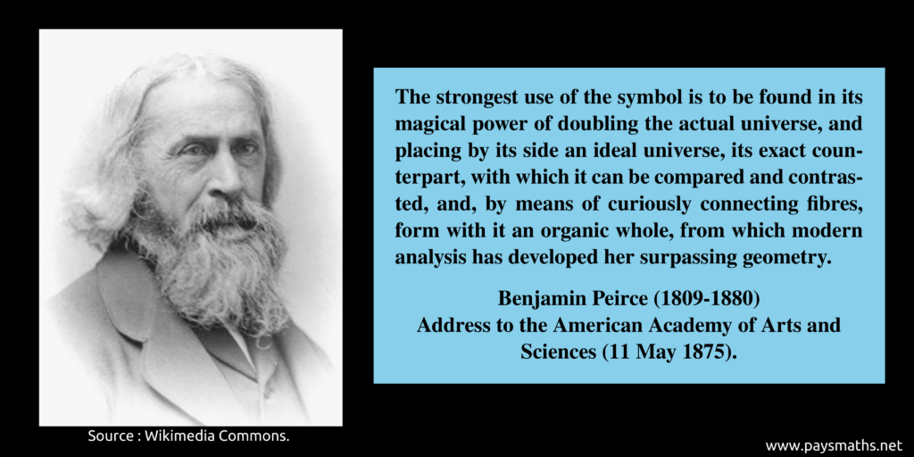 Photographic portrait of Benjamin Peirce, and a quote : "The strongest use of the symbol is to be found in its magical power of doubling the actual universe, and placing by its side an ideal universe, its exact counterpart, with which it can be compared and contrasted, and, by means of curiously connecting fibres, form with it an organic whole, from which modern analysis has developed her surpassing geometry."