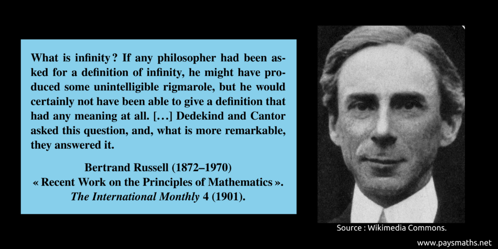 Photographic portrait of Bertrand Russell, and a quote : "What is infinity ? If any philosopher had been asked for a definition of infinity, he might have produced some unintelligible rigmarole, but he would certainly not have been able to give a definition that had any meaning at all. [...] Dedekind and Cantor asked this question, and, what is more remarkable, they answered it."