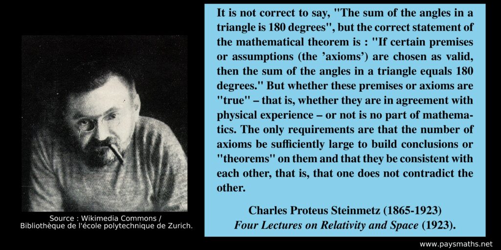 Photographic portrait of Charles Proteus Steinmetz, and a quote : "It is not correct to say, "The sum of the angles in a triangle is 180 degrees", but the correct statement of the mathematical theorem is : "If certain premises or assumptions (the 'axioms') are chosen as valid, then the sum of the angles in a triangle equals 180 degrees." But whether these premises or axioms are "true" – that is, whether they are in agreement with physical experience – or not is no part of mathematics. The only requirements are that the number of axioms be sufficiently large to build conclusions or "theorems" on them and that they be consistent with each other, that is, that one does not contradict the other."
