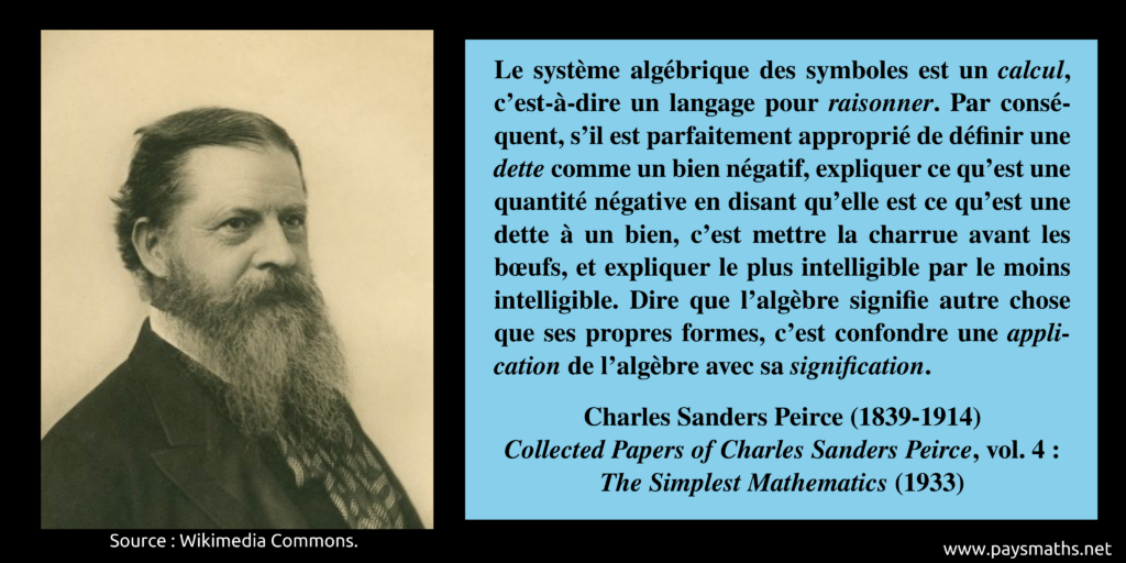 Portrait photographique de Charles Sanders Peirce, et une citation : "Le système algébrique des symboles est un calcul, c'est-à-dire un langage pour raisonner. Par conséquent, s'il est parfaitement approprié de définir une dette comme un bien négatif, expliquer ce qu'est une quantité négative en disant qu'elle est ce qu'est une dette à un bien, c'est mettre la charrue avant les bœufs, et expliquer le plus intelligible par le moins intelligible. Dire que l'algèbre signifie autre chose que ses propres formes, c'est confondre une application de l'algèbre avec sa signification."