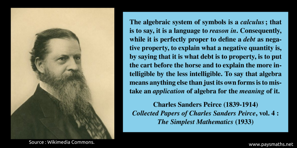 Photographic portrait of Charles Sanders Peirce, and a quote : "The algebraic system of symbols is a calculus; that is to say, it is a language to reason in. Consequently, while it is perfectly proper to define a debt as negative property, to explain what a negative quantity is, by saying that it is what debt is to property, is to put the cart before the horse and to explain the more intelligible by the less intelligible. To say that algebra means anything else than just its own forms is to mistake an application of algebra for the meaning of it."