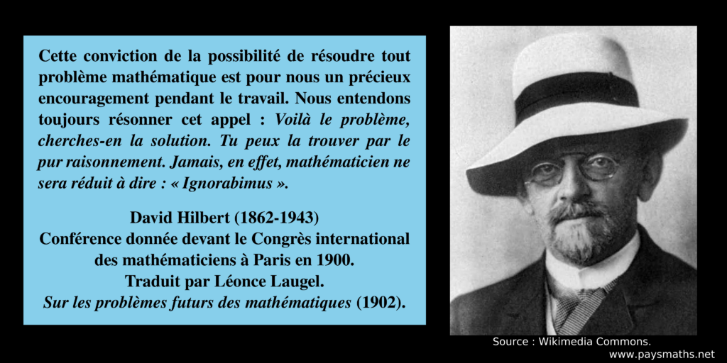 Portrait photographique de David Hilbert, et une citation : "Cette conviction de la possibilité de résoudre tout problème mathématique est pour nous un précieux encouragement pendant le travail. Nous entendons toujours résonner cet appel : Voilà le problème, cherches-en la solution. Tu peux la trouver par le pur raisonnement. Jamais, en effet, mathématicien ne sera réduit à dire : 'Ignorabimus' "