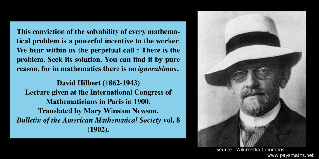 Photographic portrait of David Hilbert, and a quote : "This conviction of the solvability of every mathematical problem is a powerful incentive to the worker. We hear within us the perpetual call : There is the problem. Seek its solution. You can find it by pure reason, for in mathematics there is no ignorabimus."