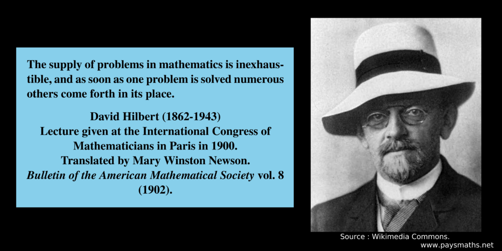 Photographic portrait of David Hilbert, and a quote : "The supply of problems in mathematics is inexhaustible, and as soon as one problem is solved numerous others come forth in its place."